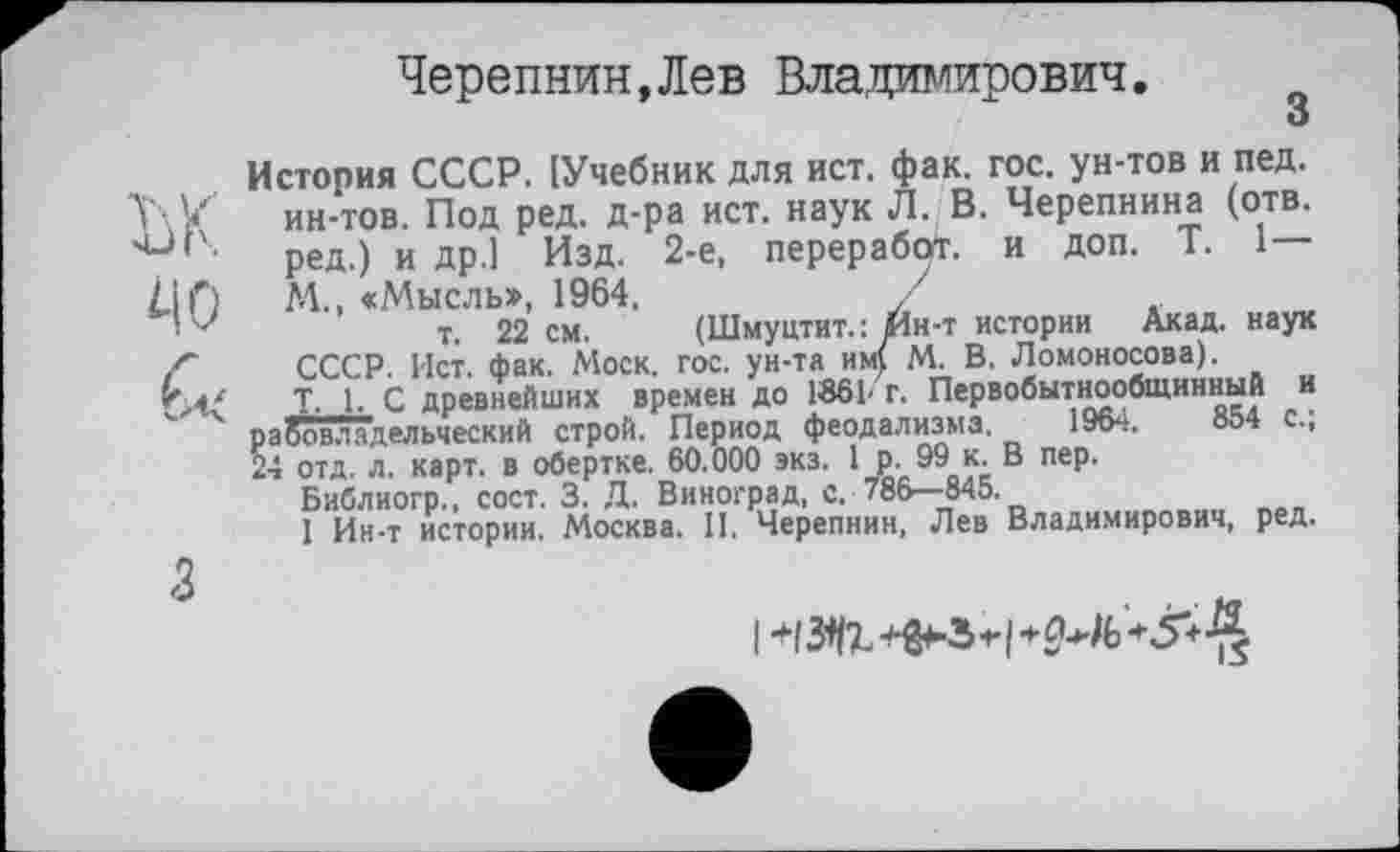 ﻿Черепнин,Лев Владимирович.
3
История СССР. [Учебник для ист. фак. гос. ун-тов и пед. ин-тов. Под ред. д-ра ист. наук Л. В. Черепнина (отв. ред.) и др.1 Изд. 2-е, переработ. и доп. T. 1 М., «Мысль», 1964.	/
т. 22 см. (Шмуцтит.: Ин-т истории Акад, наук СССР. Ист. фак. Моск. гос. ун-та им) М. В. Ломоносова).
T, 1. С древнейших времен до 1861' г. Первобытнообщинный и р а бовл а дельчески й строй. Период феодализма. 1964.	854 с.,
24 отд. л. карт, в обертке. 60.000 экз. I р. 99 к. В пер.
Библиогр., сост. 3. Д. Виноград, с. 786—845.
I Ин-т истории. Москва. И. Черепнин, Лев Владимирович, ред.
